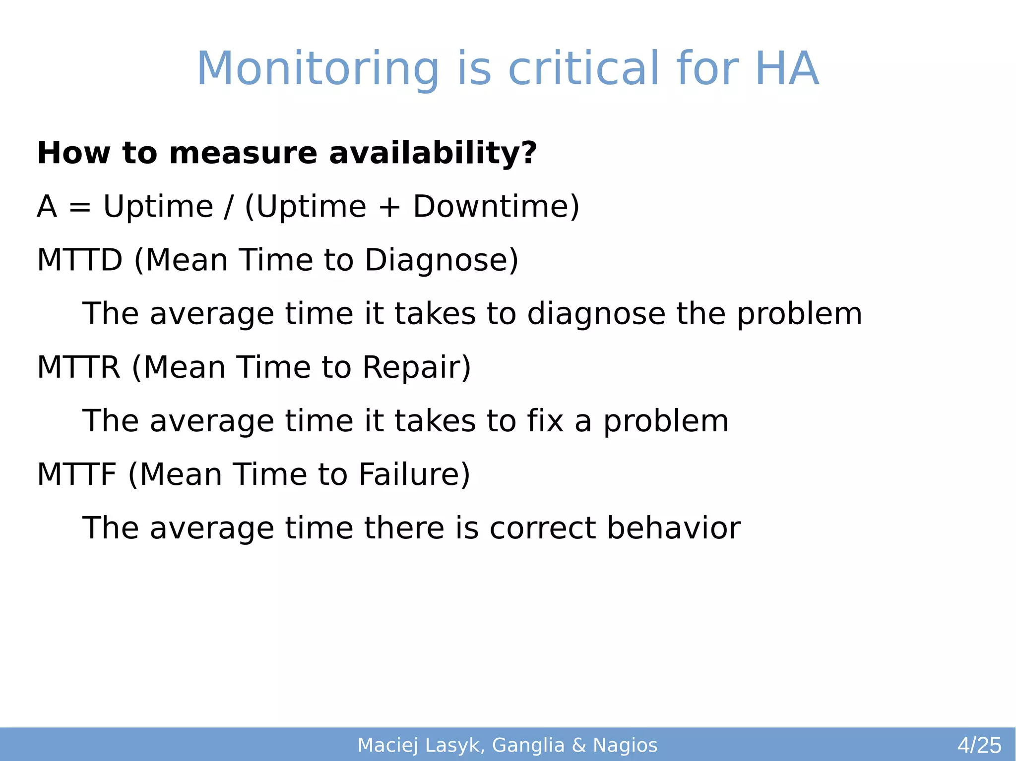 Monitoring is critical for HA
How to measure availability?
A = Uptime / (Uptime + Downtime)
MTTD (Mean Time to Diagnose)
The average time it takes to diagnose the problem
MTTR (Mean Time to Repair)
The average time it takes to fix a problem
MTTF (Mean Time to Failure)
The average time there is correct behavior
Maciej Lasyk, Ganglia & Nagios 4/25
 