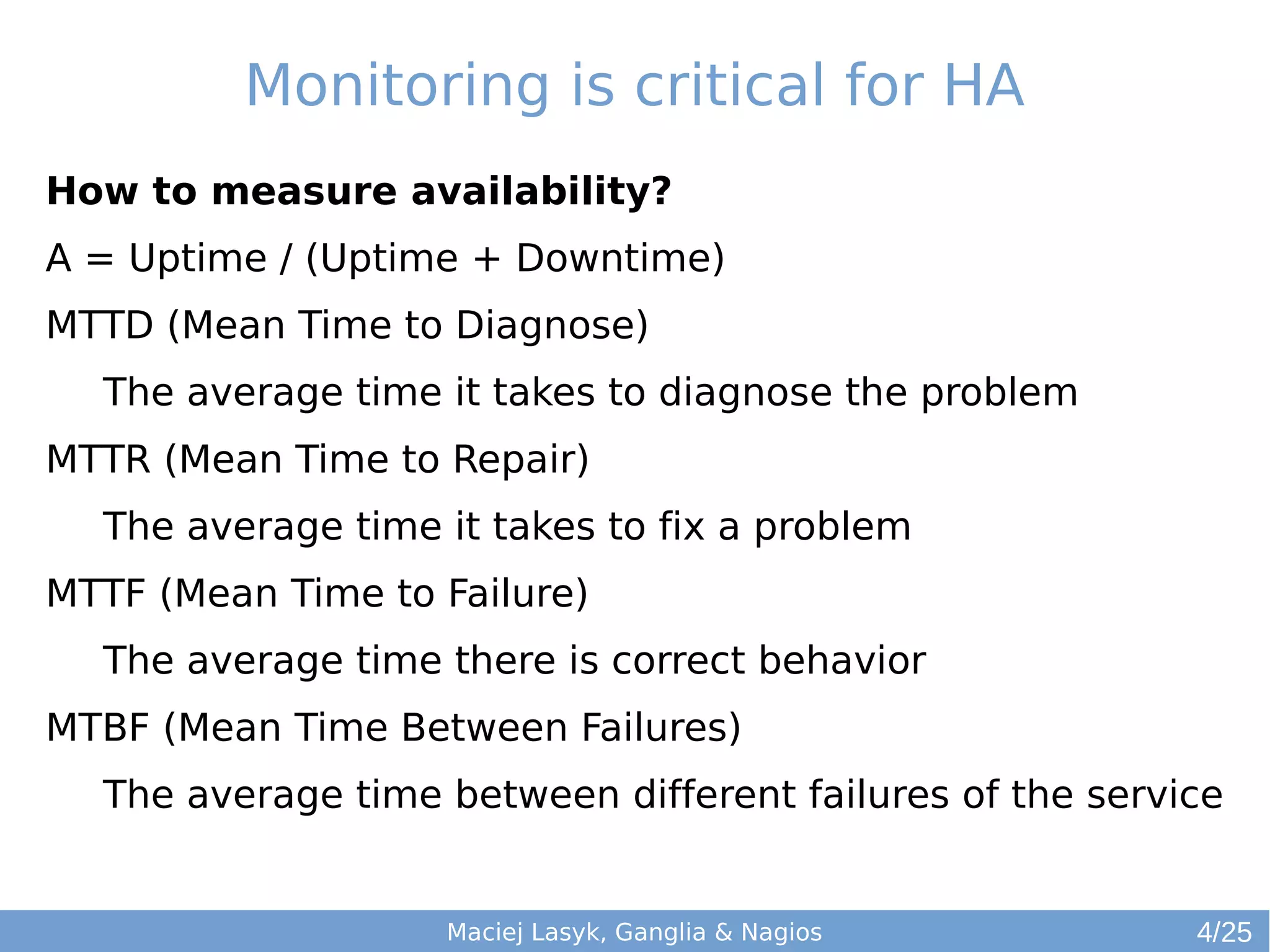 Monitoring is critical for HA
How to measure availability?
A = Uptime / (Uptime + Downtime)
MTTD (Mean Time to Diagnose)
The average time it takes to diagnose the problem
MTTR (Mean Time to Repair)
The average time it takes to fix a problem
MTTF (Mean Time to Failure)
The average time there is correct behavior
MTBF (Mean Time Between Failures)
The average time between different failures of the service
Maciej Lasyk, Ganglia & Nagios 4/25
 