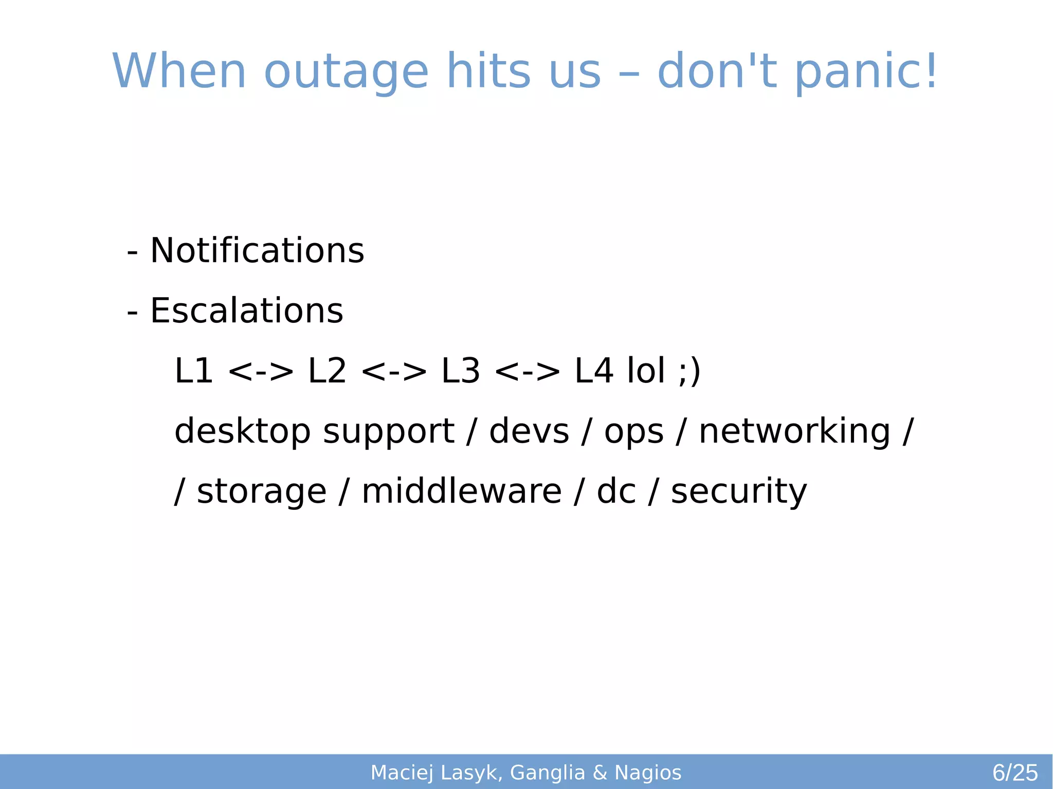 When outage hits us – don't panic!
Maciej Lasyk, Ganglia & Nagios
- Notifications
- Escalations
L1 <-> L2 <-> L3 <-> L4 lol ;)
desktop support / devs / ops / networking /
/ storage / middleware / dc / security
6/25
 