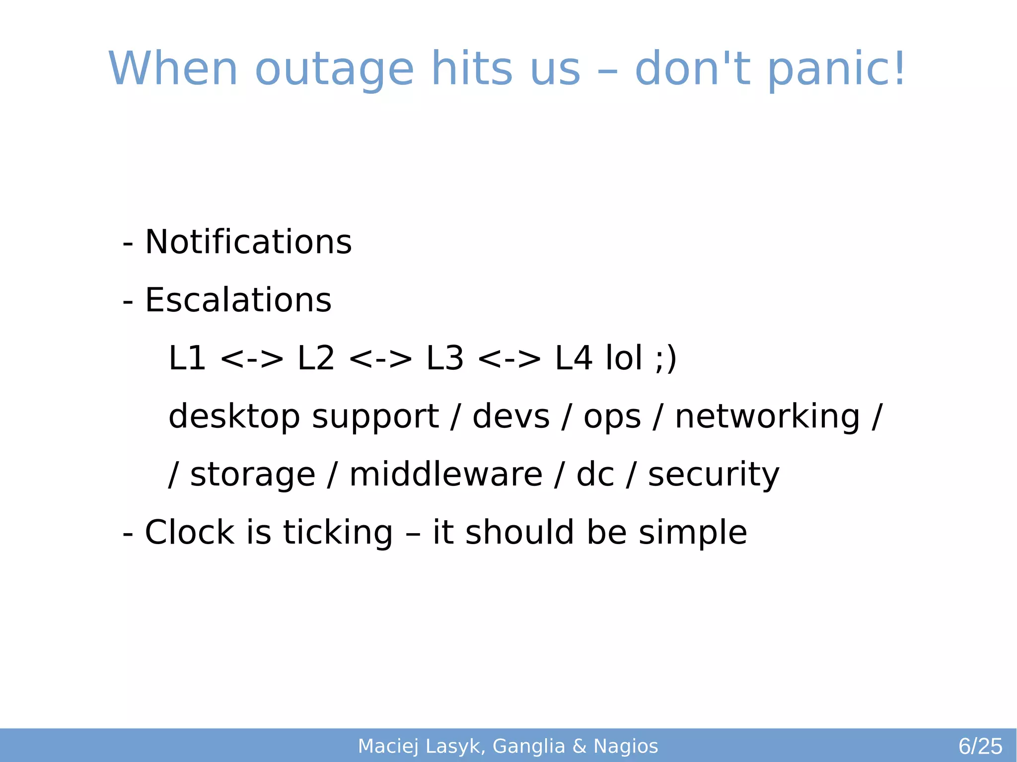 When outage hits us – don't panic!
Maciej Lasyk, Ganglia & Nagios
- Notifications
- Escalations
L1 <-> L2 <-> L3 <-> L4 lol ;)
desktop support / devs / ops / networking /
/ storage / middleware / dc / security
- Clock is ticking – it should be simple
6/25
 