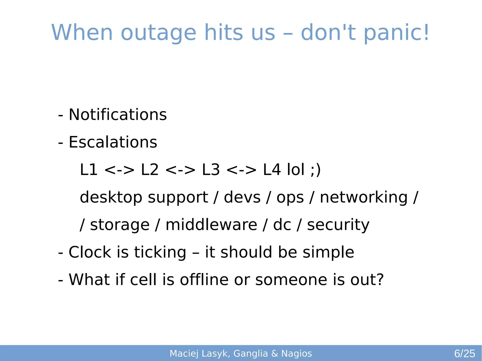 When outage hits us – don't panic!
Maciej Lasyk, Ganglia & Nagios
- Notifications
- Escalations
L1 <-> L2 <-> L3 <-> L4 lol ;)
desktop support / devs / ops / networking /
/ storage / middleware / dc / security
- Clock is ticking – it should be simple
- What if cell is offline or someone is out?
6/25
 