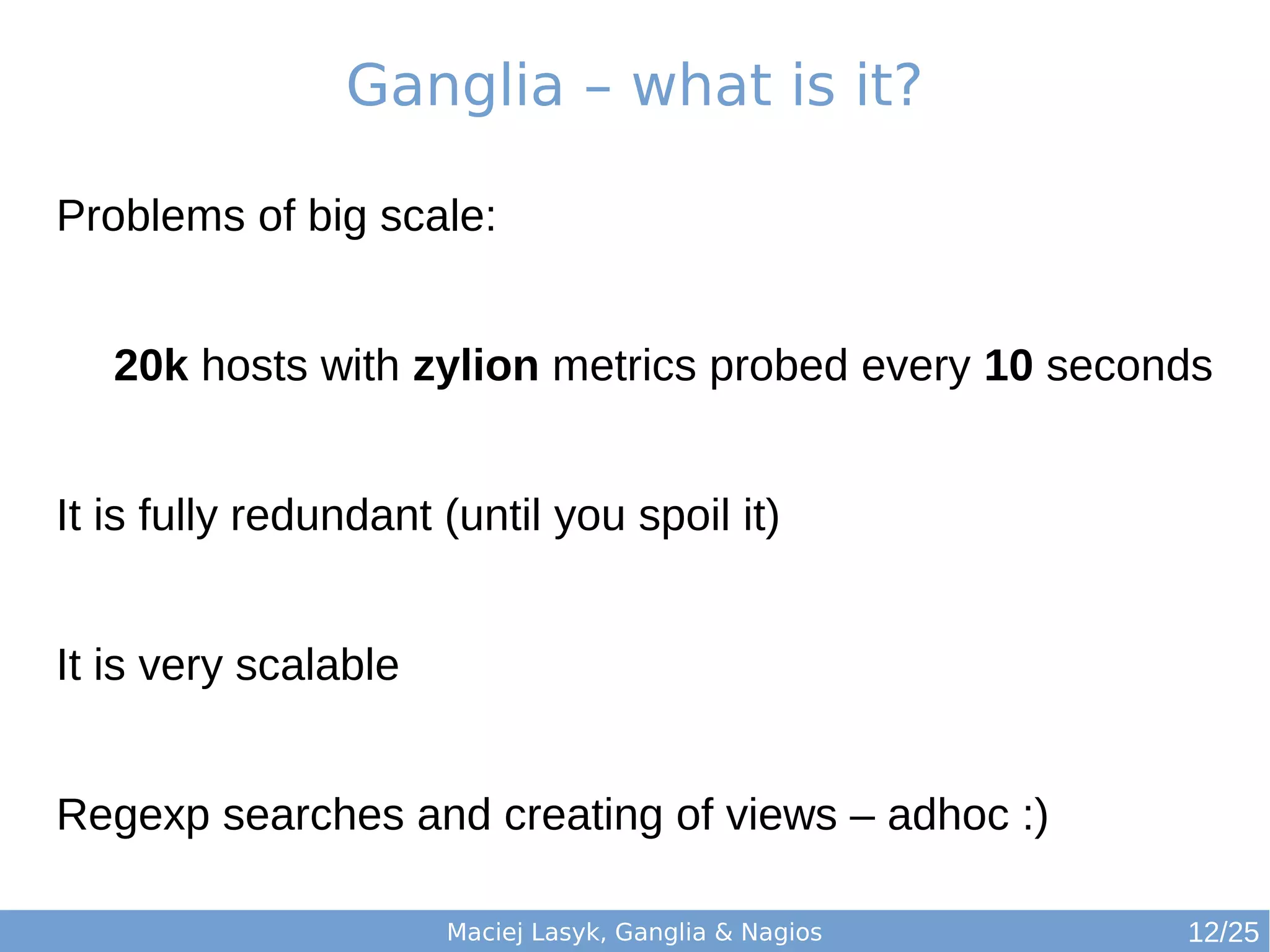 Maciej Lasyk, Ganglia & Nagios
Ganglia – what is it?
Problems of big scale:
20k hosts with zylion metrics probed every 10 seconds
It is fully redundant (until you spoil it)
It is very scalable
Regexp searches and creating of views – adhoc :)
12/25
 