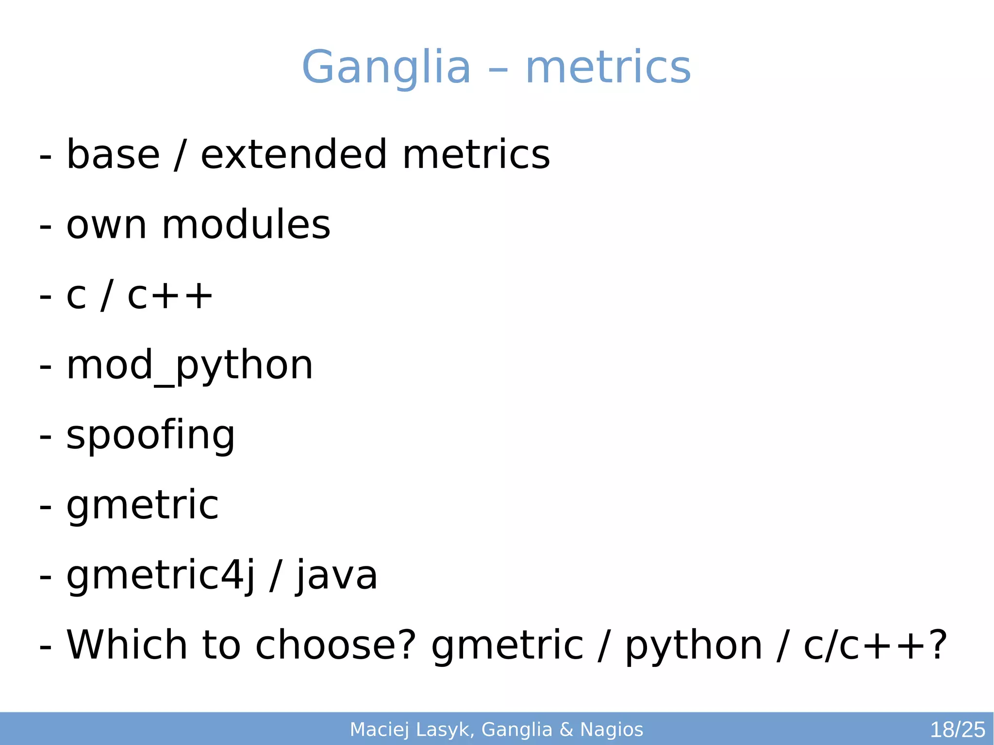 Maciej Lasyk, Ganglia & Nagios
Ganglia – metrics
- base / extended metrics
- own modules
- c / c++
- mod_python
- spoofing
- gmetric
- gmetric4j / java
- Which to choose? gmetric / python / c/c++?
18/25
 