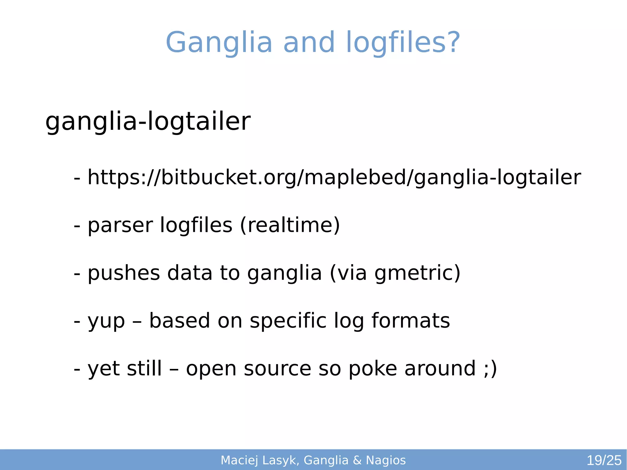 Maciej Lasyk, Ganglia & Nagios
Ganglia and logfiles?
ganglia-logtailer
- https://bitbucket.org/maplebed/ganglia-logtailer
- parser logfiles (realtime)
- pushes data to ganglia (via gmetric)
- yup – based on specific log formats
- yet still – open source so poke around ;)
19/25
 