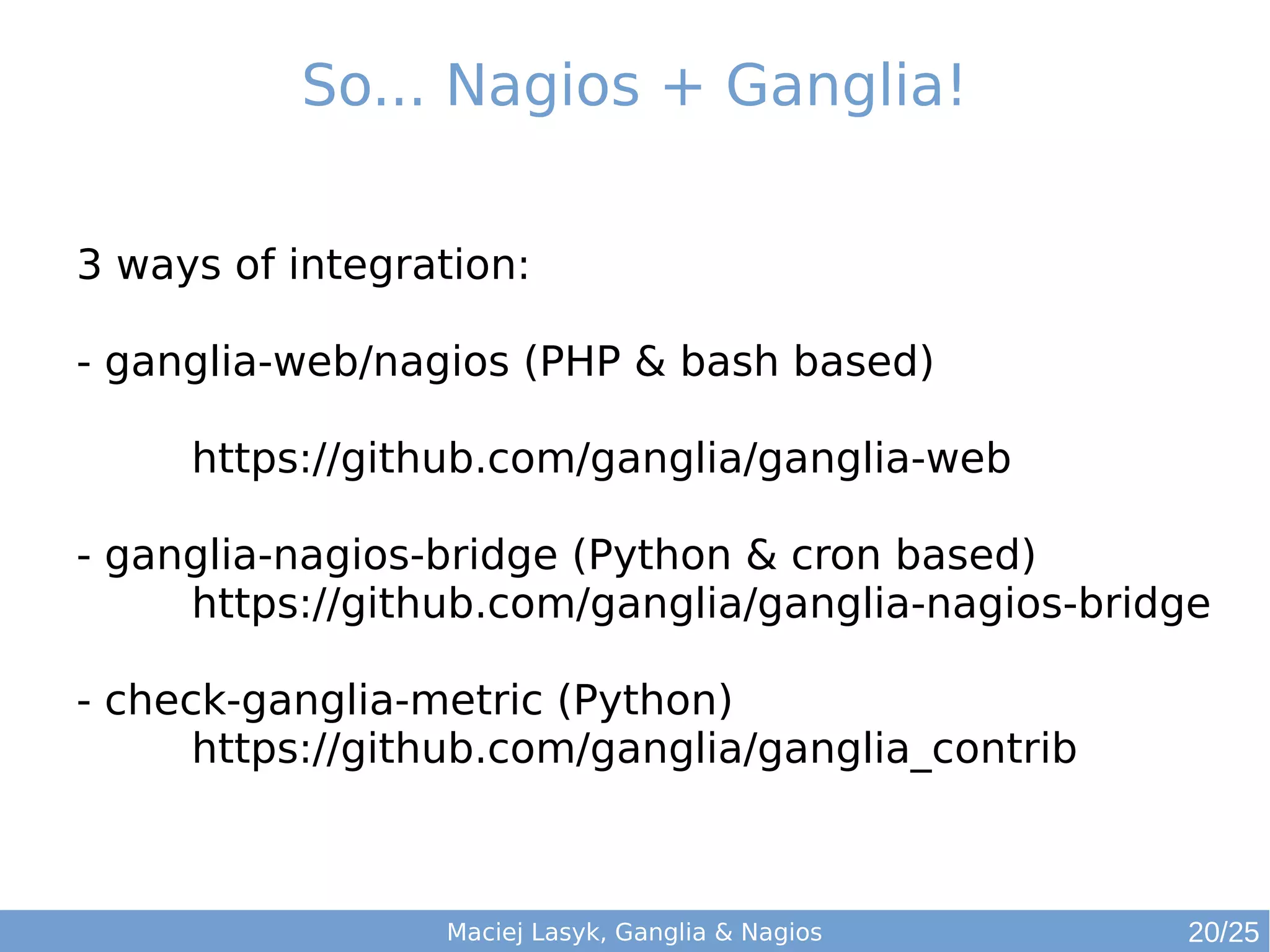 So... Nagios + Ganglia!
Maciej Lasyk, Ganglia & Nagios
3 ways of integration:
- ganglia-web/nagios (PHP & bash based)
https://github.com/ganglia/ganglia-web
- ganglia-nagios-bridge (Python & cron based)
https://github.com/ganglia/ganglia-nagios-bridge
- check-ganglia-metric (Python)
https://github.com/ganglia/ganglia_contrib
20/25
 