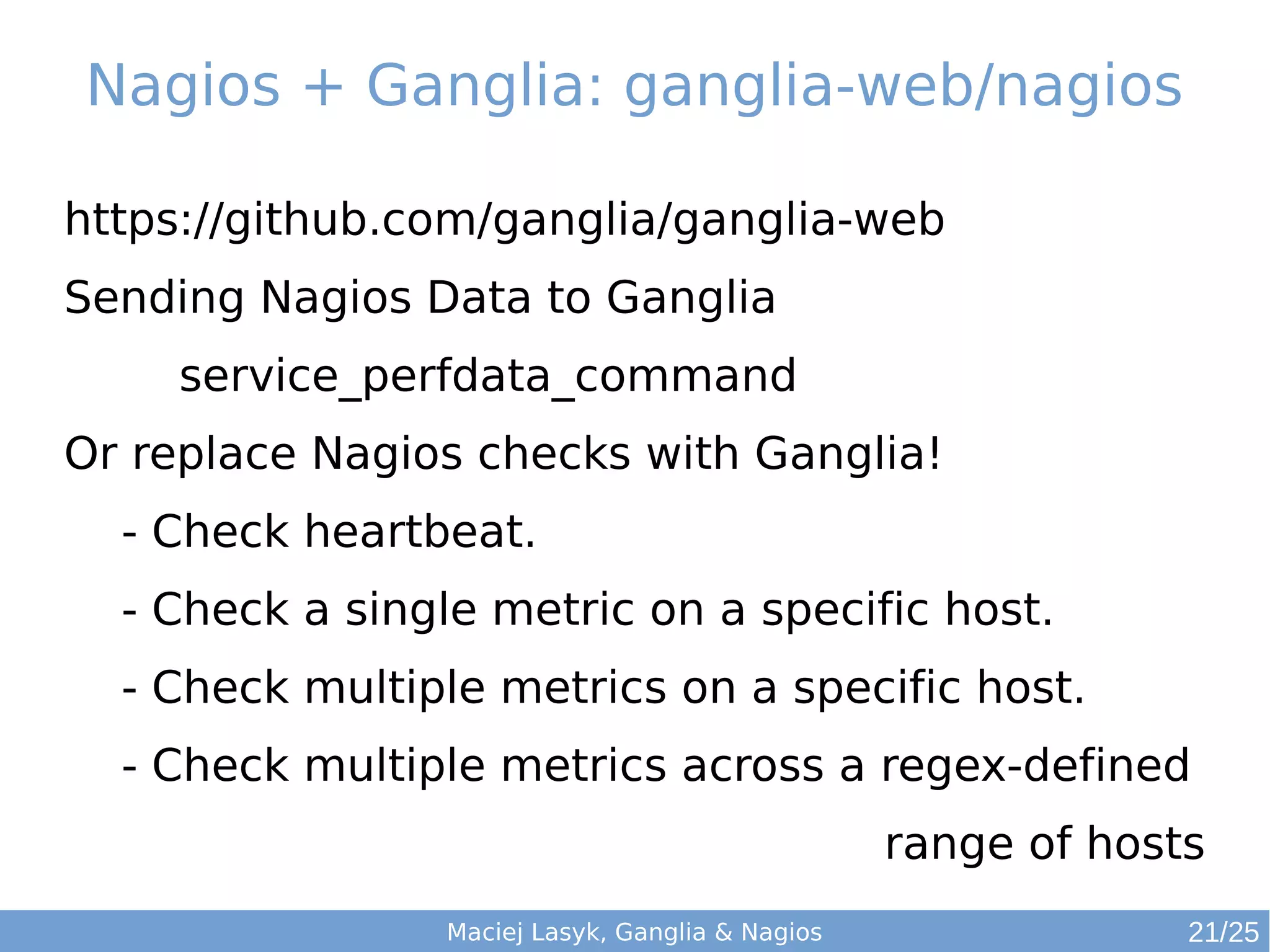 Nagios + Ganglia: ganglia-web/nagios
Maciej Lasyk, Ganglia & Nagios
https://github.com/ganglia/ganglia-web
Sending Nagios Data to Ganglia
service_perfdata_command
Or replace Nagios checks with Ganglia!
- Check heartbeat.
- Check a single metric on a specific host.
- Check multiple metrics on a specific host.
- Check multiple metrics across a regex-defined
range of hosts
21/25
 