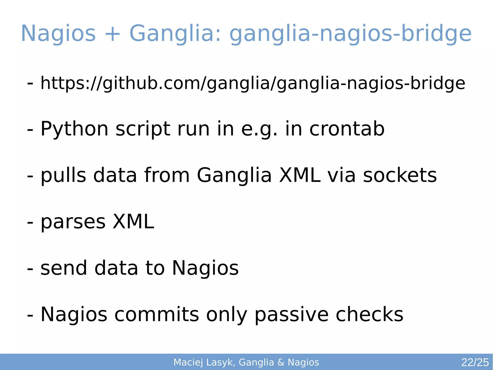 Maciej Lasyk, Ganglia & Nagios
Nagios + Ganglia: ganglia-nagios-bridge
- https://github.com/ganglia/ganglia-nagios-bridge
- Python script run in e.g. in crontab
- pulls data from Ganglia XML via sockets
- parses XML
- send data to Nagios
- Nagios commits only passive checks
22/25
 