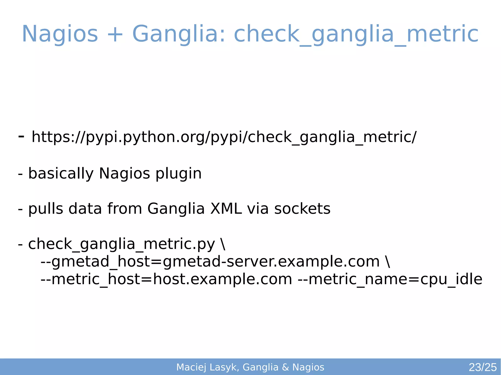 Maciej Lasyk, Ganglia & Nagios
Nagios + Ganglia: check_ganglia_metric
- https://pypi.python.org/pypi/check_ganglia_metric/
- basically Nagios plugin
- pulls data from Ganglia XML via sockets
- check_ganglia_metric.py 
--gmetad_host=gmetad-server.example.com 
--metric_host=host.example.com --metric_name=cpu_idle
23/25
 