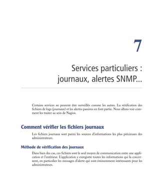 Certains services ne peuvent être surveillés comme les autres. La vérification des
fichiers de logs (journaux) et les alertes passives en font partie. Nous allons voir com-
ment les traiter au sein de Nagios.
Comment vérifier les fichiers journaux
Les fichiers journaux sont parmi les sources d’informations les plus précieuses des
administrateurs.
Méthode de vérification des journaux
Dans bien des cas, ces fichiers sont le seul moyen de communication entre une appli-
cation et l’extérieur. L’application y enregistre toutes les informations qui la concer-
nent, en particulier les messages d’alerte qui sont éminemment intéressants pour les
administrateurs.
7
Services particuliers :
journaux, alertes SNMP...
 