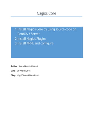 Nagios Core
Author : Sharad Kumar Chhetri
Date : 30-March-2015
Blog : http://sharadchhetri.com
1.Install Nagios Core by using source code on
CentOS 7 Server
2.Install Nagios Plugins
3.Install NRPE and configure
 