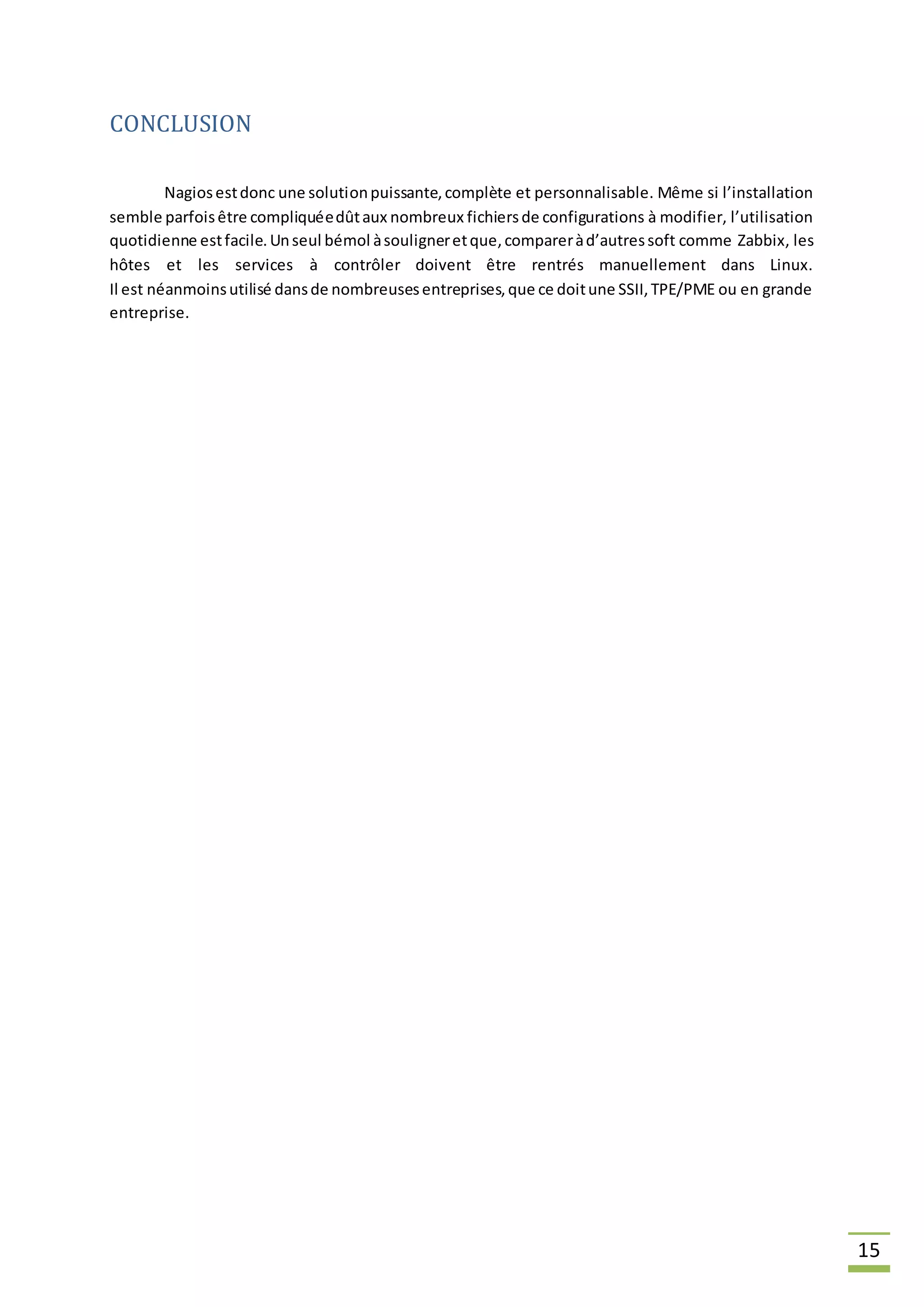 15
CONCLUSION
Nagiosestdonc une solutionpuissante,complète et personnalisable. Même si l’installation
semble parfoisêtre compliquéedûtaux nombreux fichiersde configurations à modifier, l’utilisation
quotidienne estfacile.Unseul bémol àsouligneretque,compareràd’autressoft comme Zabbix, les
hôtes et les services à contrôler doivent être rentrés manuellement dans Linux.
Il est néanmoinsutilisé dansde nombreusesentreprises,que ce doitune SSII,TPE/PME ou en grande
entreprise.
 