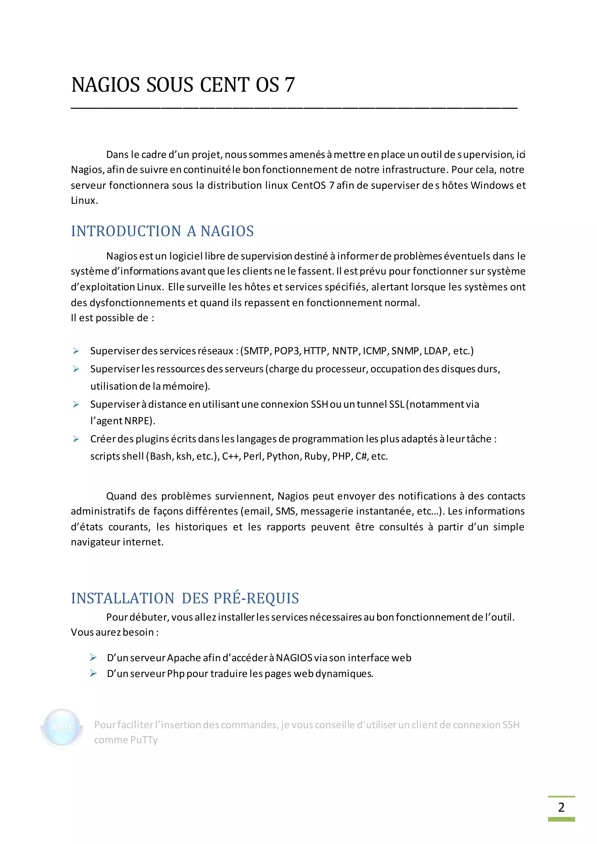 2
NAGIOS SOUS CENT OS 7
__________________________________________________________________________________
Dans le cadre d’un projet,noussommesamenésàmettre enplace unoutil de supervision,ici
Nagios,afinde suivre encontinuitéle bonfonctionnement de notre infrastructure. Pour cela, notre
serveur fonctionnera sous la distribution linux CentOS 7 afin de superviser des hôtes Windows et
Linux.
INTRODUCTION A NAGIOS
Nagiosestun logiciel libre de supervisiondestiné à informerde problèmeséventuels dans le
système d’informationsavantque les clientsne le fassent.Il estprévu pour fonctionner sur système
d’exploitationLinux. Elle surveille les hôtes et services spécifiés, alertant lorsque les systèmes ont
des dysfonctionnements et quand ils repassent en fonctionnement normal.
Il est possible de :
 Superviserdesservicesréseaux :(SMTP,POP3,HTTP, NNTP,ICMP,SNMP, LDAP, etc.)
 Superviserlesressourcesdesserveurs(charge du processeur,occupationdes disquesdurs,
utilisationde lamémoire).
 Superviseràdistance enutilisantune connexion SSHouuntunnel SSL(notammentvia
l’agentNRPE).
 Créerdes plugins écritsdansles langagesde programmation lesplusadaptésàleurtâche :
scriptsshell (Bash,ksh,etc.), C++,Perl, Python,Ruby,PHP,C#,etc.
Quand des problèmes surviennent, Nagios peut envoyer des notifications à des contacts
administratifs de façons différentes (email, SMS, messagerie instantanée, etc…). Les informations
d’états courants, les historiques et les rapports peuvent être consultés à partir d’un simple
navigateur internet.
INSTALLATION DES PRÉ-REQUIS
Pourdébuter,vousallezinstallerlesservicesnécessairesaubonfonctionnementde l’outil.
Vousaurezbesoin :
 D’unserveurApache afind’accéderàNAGIOSviason interface web
 D’unserveurPhppour traduire lespages webdynamiques.
Pourfaciliterl’insertiondescommandes,je vousconseille d’utiliserunclientde connexionSSH
comme PuTTy
 