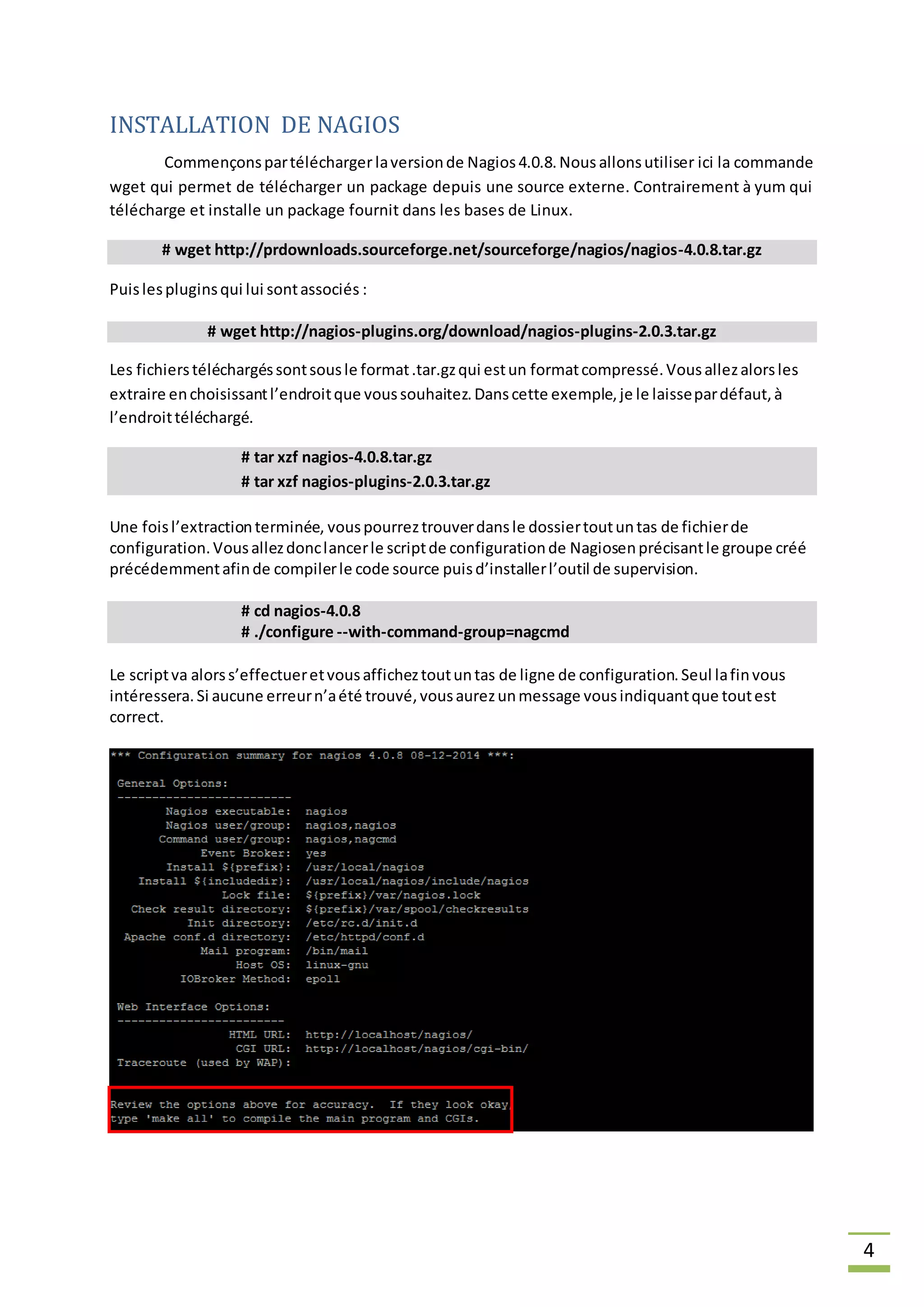 4
INSTALLATION DE NAGIOS
Commençonspartéléchargerlaversionde Nagios4.0.8.Nous allonsutiliser ici la commande
wget qui permet de télécharger un package depuis une source externe. Contrairement à yum qui
télécharge et installe un package fournit dans les bases de Linux.
# wget http://prdownloads.sourceforge.net/sourceforge/nagios/nagios-4.0.8.tar.gz
Puislespluginsqui lui sontassociés :
# wget http://nagios-plugins.org/download/nagios-plugins-2.0.3.tar.gz
Les fichierstéléchargéssontsousle format.tar.gzqui estun formatcompressé.Vousallezalorsles
extraire enchoisissantl’endroitque voussouhaitez.Danscette exemple,je le laissepardéfaut,à
l’endroittéléchargé.
# tar xzf nagios-4.0.8.tar.gz
# tar xzf nagios-plugins-2.0.3.tar.gz
Une foisl’extractionterminée, vouspourreztrouverdansle dossiertoutuntas de fichierde
configuration.Vousallezdonclancerle scriptde configurationde Nagiosenprécisantle groupe créé
précédemmentafinde compilerle code source puisd’installerl’outil de supervision.
# cd nagios-4.0.8
# ./configure --with-command-group=nagcmd
Le scriptva alorss’effectueretvousafficheztoutuntas de ligne de configuration.Seul lafinvous
intéressera.Si aucune erreurn’aété trouvé,vousaurezunmessage vousindiquantque toutest
correct.
 