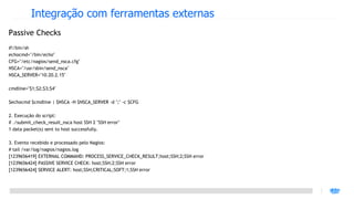 Integração com ferramentas externas
Passive Checks
#!/bin/sh
echocmd="/bin/echo"
CFG="/etc/nagios/send_nsca.cfg"
NSCA="/usr/sbin/send_nsca"
NSCA_SERVER="10.20.2.15"

cmdline="$1;$2;$3;$4"

$echocmd $cmdline | $NSCA -H $NSCA_SERVER -d ";" -c $CFG

2. Execução do script:
# ./submit_check_result_nsca host SSH 2 "SSH error"
1 data packet(s) sent to host successfully.

3. Evento recebido e processado pelo Nagios:
# tail /var/log/nagios/nagios.log
[1239656419] EXTERNAL COMMAND: PROCESS_SERVICE_CHECK_RESULT;host;SSH;2;SSH error
[1239656424] PASSIVE SERVICE CHECK: host;SSH;2;SSH error
[1239656424] SERVICE ALERT: host;SSH;CRITICAL;SOFT;1;SSH error
 