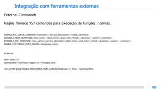 Integração com ferramentas externas
External Commands

Nagios fornece 157 comandos para execução de funções internas.


CHANGE_SVC_CHECK_COMMAND;<hostname>;<service_description>;<check_command>
SCHEDULE_HOST_DOWNTIME;<host_name>;<start_time>;<end_time>;<fixed>;<duration>;<author>;<comment>
SCHEDULE_SVC_DOWNTIME;<host_name>;<service_desription><start_time>;<end_time>;<fixed>;<duration>;<author>;<comment>
ENABLE_HOSTGROUP_HOST_CHECKS;<hostgroup_name>



#!/bin/sh

now=`date +%s`
commandfile='/usr/local/nagios/var/rw/nagios.cmd'

/bin/printf "[%lu] ENABLE_HOSTGROUP_HOST_CHECKS;hostgroup1n" $now > $commandfile
 
