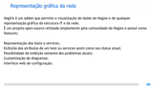 Representação gráfica da rede

NagVis é um addon que permite a visualização de dados do Nagios e de qualquer
representação gráfica da estrutura IT e da rede.
É um projeto open-source utilizado amplamente pela comunidade do Nagios e possui como
features:

Representação dos hosts e services;
Exibição dos atributos de um host ou services assim como seu status atual;
Possibilidade de exibição somente dos problemas atuais;
Customização de diagramas;
Interface web de configuração.
 