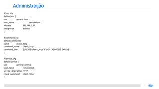 Administração
# host.cfg
define host {
use           generic-host
host_name                  remotehost
address             192.168.1.50
hostgroups          allhosts
}

# command.cfg
define command {
name       check_http
command_name     check_http
command_line     $USER1$/check_http -I $HOSTADDRESS$ $ARG1$
}

# service.cfg
define service {
use           generic-service
host_name           remotehost
service_description HTTP
check_command       check_http
}
 