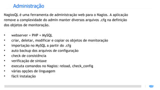 Administração
NagiosQL é uma ferramenta de administração web para o Nagios. A aplicação
remove a complexidade do admin manter diversos arquivos .cfg na definição
dos objetos de monitoração.


    webserver + PHP + MySQL

    criar, deletar, modificar e copiar os objetos de monitoração

    importação no MySQL a partir do .cfg

    auto backup dos arquivos de configuração

    check de consistência

    verificação de sintaxe

    executa comandos no Nagios: reload, check_config

    várias opções de linguagem

    fácil instalação
 