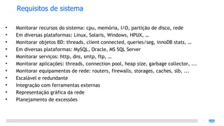 Requisitos de sistema


    Monitorar recursos do sistema: cpu, memória, I/O, partição de disco, rede

    Em diversas plataformas: Linux, Solaris, Windows, HPUX, …

    Monitorar objetos BD: threads, client connected, queries/seg, innoDB stats, …

    Em diversas plataformas: MySQL, Oracle, MS SQL Server

    Monitorar serviços: http, dns, smtp, ftp, …

    Monitorar aplicações: threads, connection pool, heap size, garbage collector, ...

    Monitorar equipamentos de rede: routers, firewalls, storages, caches, slb, ...

    Escalável e redundante

    Integração com ferramentas externas

    Representação gráfica da rede

    Planejamento de excessões
 