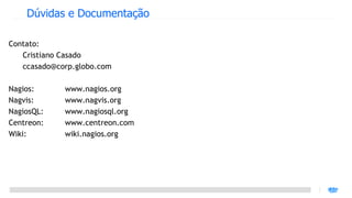 Dúvidas e Documentação

Contato:
   Cristiano Casado
   ccasado@corp.globo.com

Nagios:      www.nagios.org
Nagvis:      www.nagvis.org
NagiosQL:    www.nagiosql.org
Centreon:    www.centreon.com
Wiki:        wiki.nagios.org
 