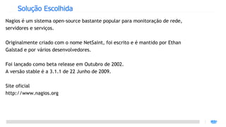 Solução Escolhida
Nagios é um sistema open-source bastante popular para monitoração de rede,
servidores e serviços.

Originalmente criado com o nome NetSaint, foi escrito e é mantido por Ethan
Galstad e por vários desenvolvedores.

Foi lançado como beta release em Outubro de 2002.
A versão stable é a 3.1.1 de 22 Junho de 2009.

Site oficial
http://www.nagios.org
 