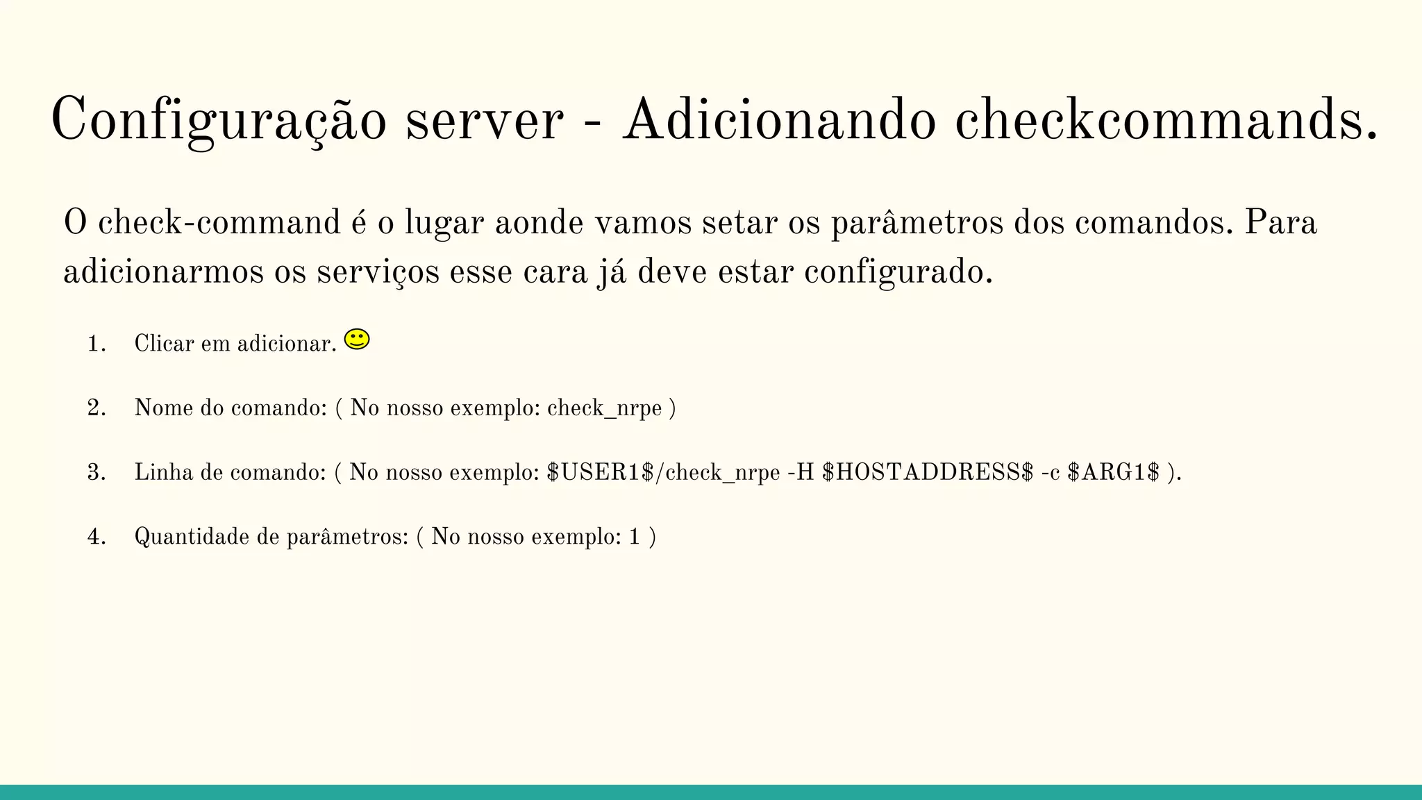 Configuração server - Adicionando checkcommands.
O check-command é o lugar aonde vamos setar os parâmetros dos comandos. Para
adicionarmos os serviços esse cara já deve estar configurado.
1. Clicar em adicionar.
2. Nome do comando: ( No nosso exemplo: check_nrpe )
3. Linha de comando: ( No nosso exemplo: $USER1$/check_nrpe -H $HOSTADDRESS$ -c $ARG1$ ).
4. Quantidade de parâmetros: ( No nosso exemplo: 1 )
 