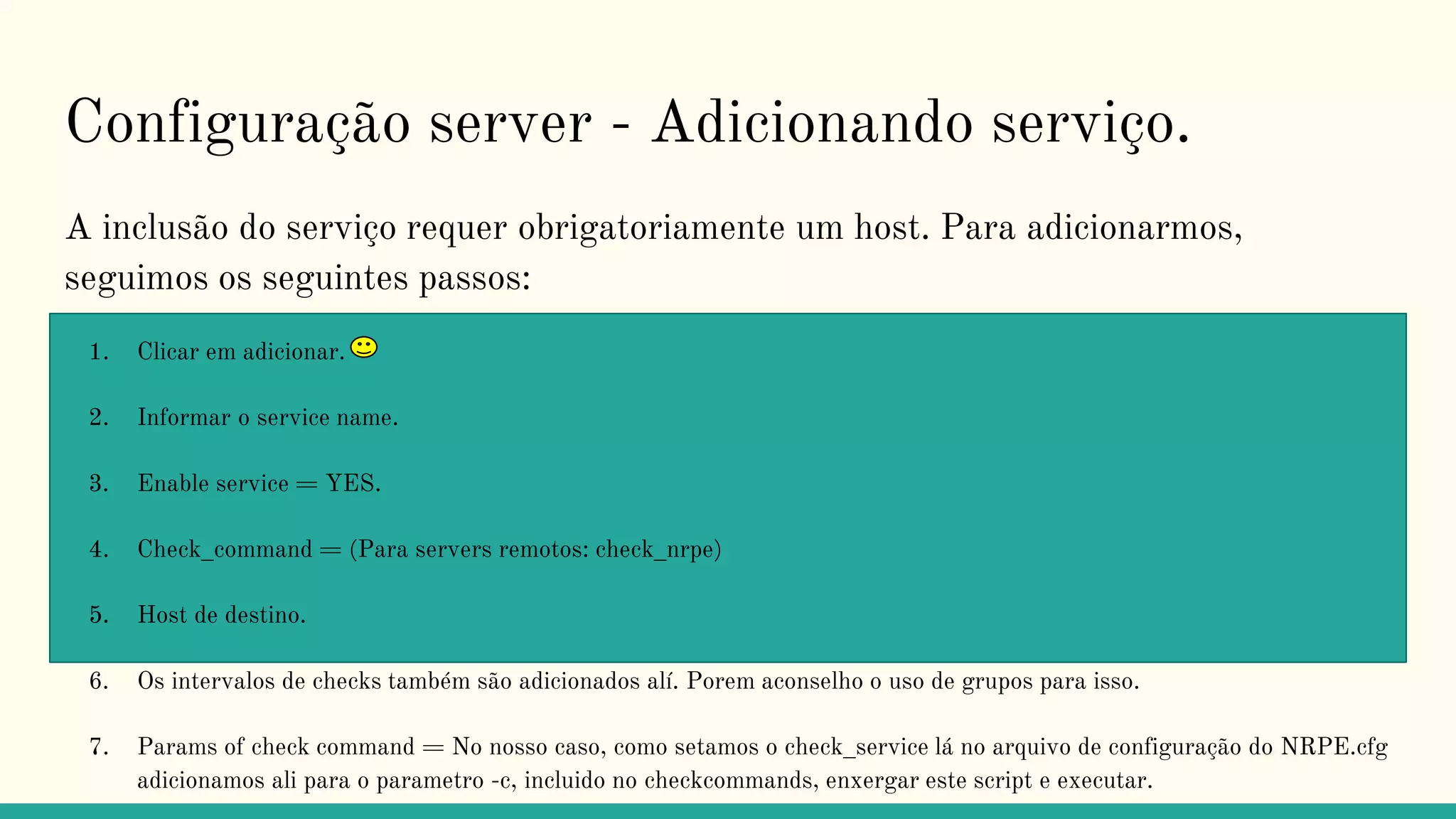Configuração server - Adicionando serviço.
A inclusão do serviço requer obrigatoriamente um host. Para adicionarmos,
seguimos os seguintes passos:
1. Clicar em adicionar.
2. Informar o service name.
3. Enable service = YES.
4. Check_command = (Para servers remotos: check_nrpe)
5. Host de destino.
6. Os intervalos de checks também são adicionados alí. Porem aconselho o uso de grupos para isso.
7. Params of check command = No nosso caso, como setamos o check_service lá no arquivo de configuração do NRPE.cfg
adicionamos ali para o parametro -c, incluido no checkcommands, enxergar este script e executar.
 