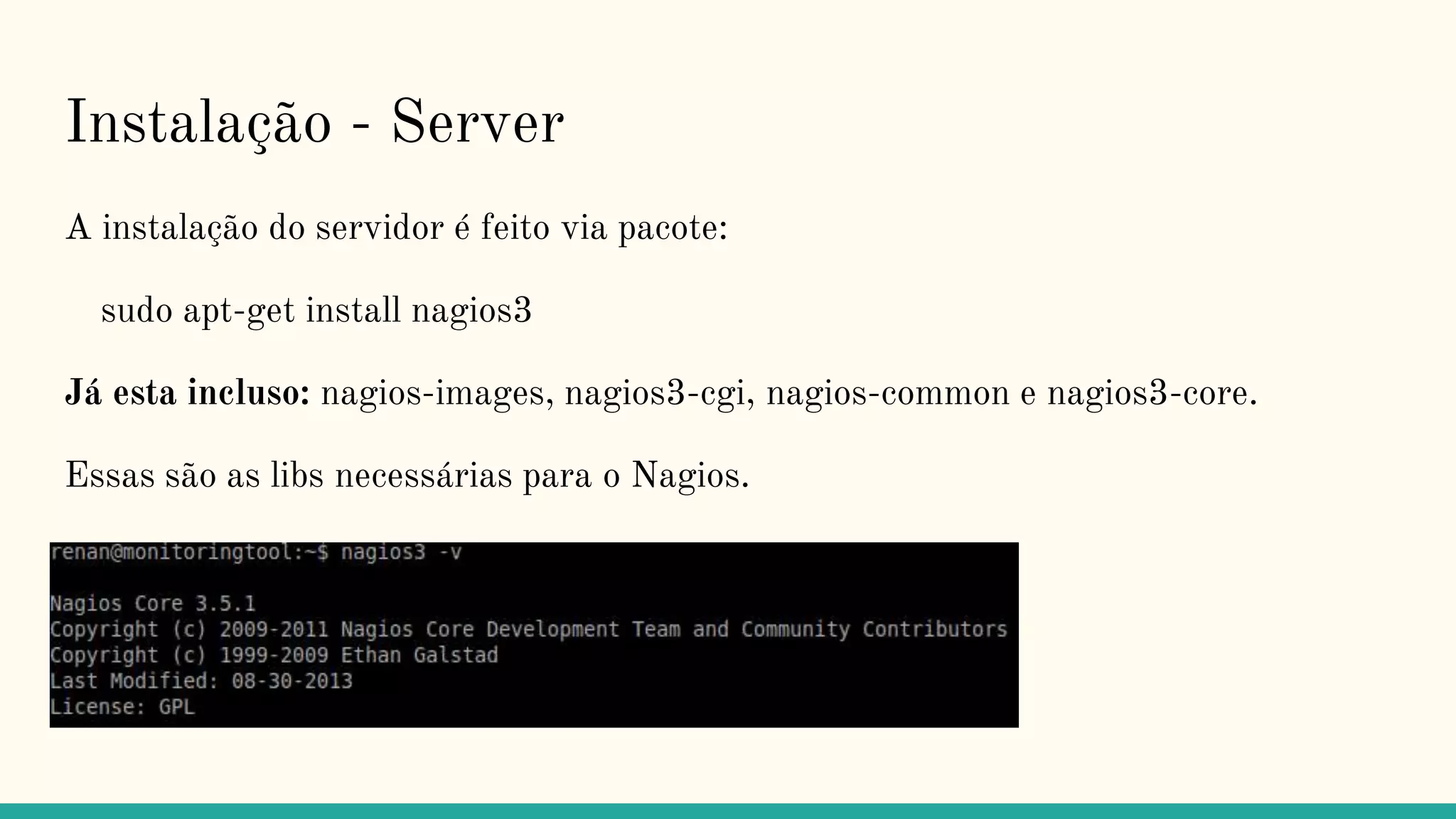 Instalação - Server
A instalação do servidor é feito via pacote:
sudo apt-get install nagios3
Já esta incluso: nagios-images, nagios3-cgi, nagios-common e nagios3-core.
Essas são as libs necessárias para o Nagios.
 