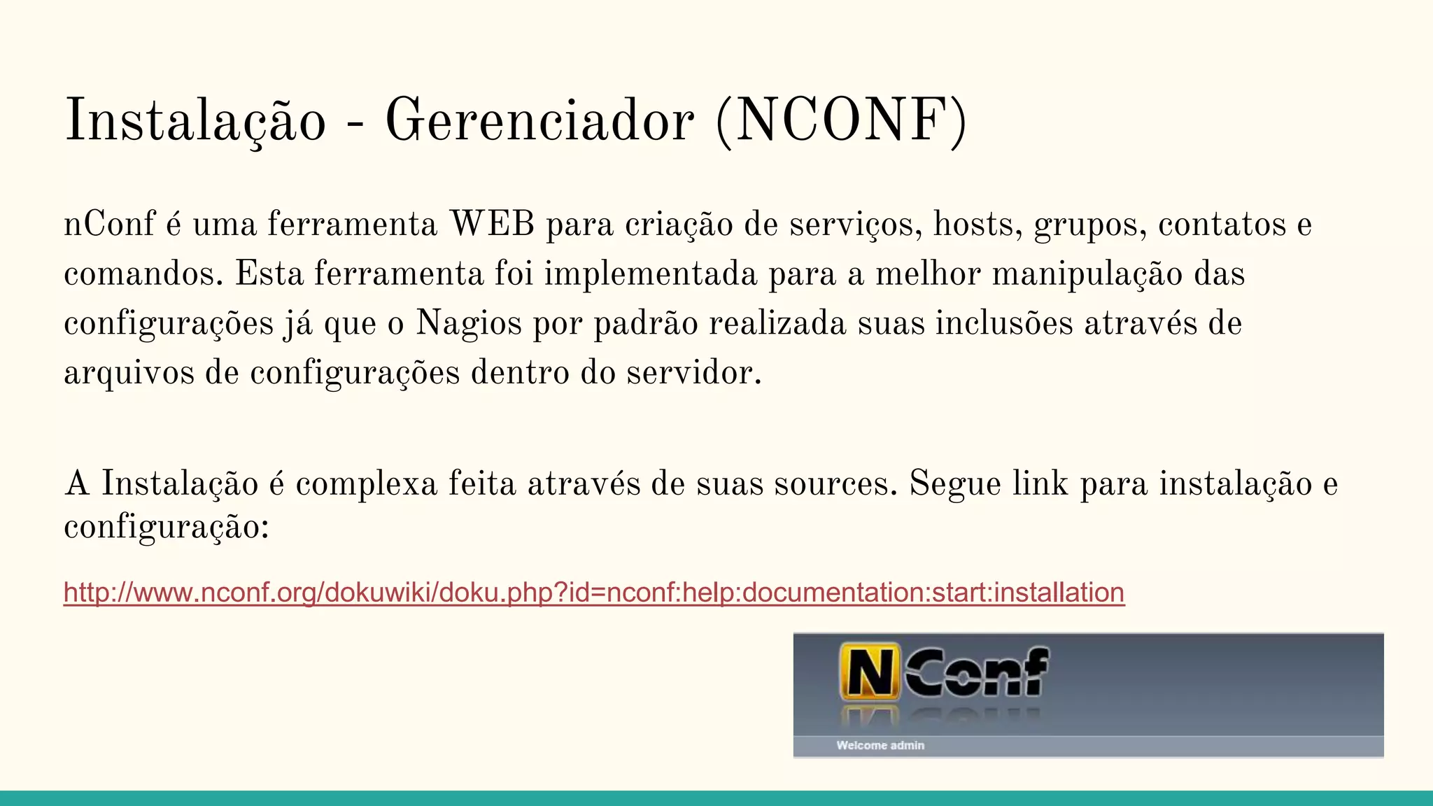 Instalação - Gerenciador (NCONF)
nConf é uma ferramenta WEB para criação de serviços, hosts, grupos, contatos e
comandos. Esta ferramenta foi implementada para a melhor manipulação das
configurações já que o Nagios por padrão realizada suas inclusões através de
arquivos de configurações dentro do servidor.
A Instalação é complexa feita através de suas sources. Segue link para instalação e
configuração:
http://www.nconf.org/dokuwiki/doku.php?id=nconf:help:documentation:start:installation
 