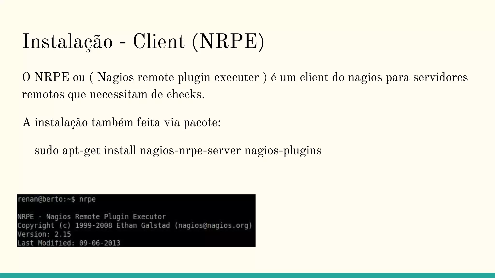 Instalação - Client (NRPE)
O NRPE ou ( Nagios remote plugin executer ) é um client do nagios para servidores
remotos que necessitam de checks.
A instalação também feita via pacote:
sudo apt-get install nagios-nrpe-server nagios-plugins
 