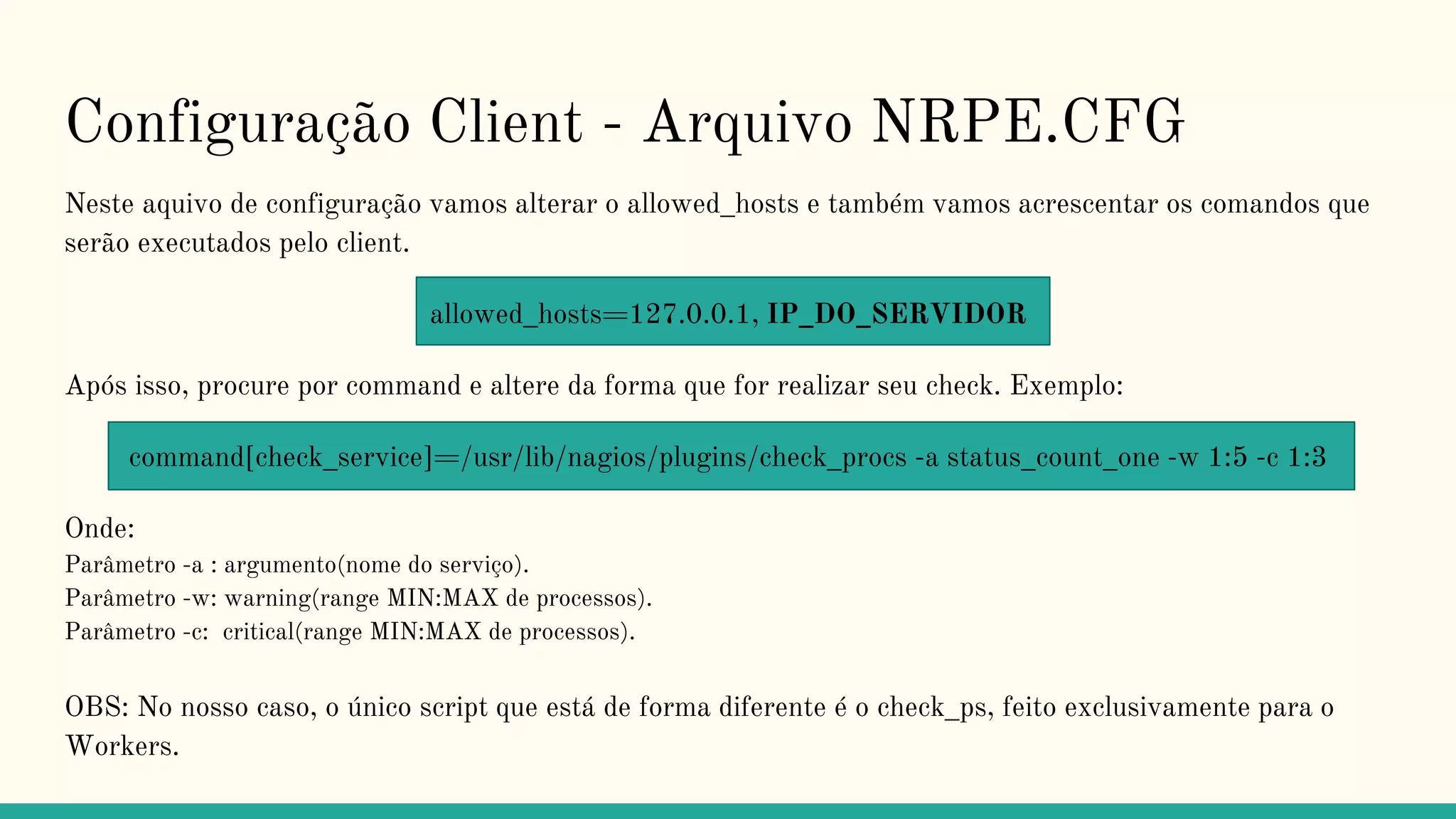 Configuração Client - Arquivo NRPE.CFG
Neste aquivo de configuração vamos alterar o allowed_hosts e também vamos acrescentar os comandos que
serão executados pelo client.
allowed_hosts=127.0.0.1, IP_DO_SERVIDOR
Após isso, procure por command e altere da forma que for realizar seu check. Exemplo:
command[check_service]=/usr/lib/nagios/plugins/check_procs -a status_count_one -w 1:5 -c 1:3
Onde:
Parâmetro -a : argumento(nome do serviço).
Parâmetro -w: warning(range MIN:MAX de processos).
Parâmetro -c: critical(range MIN:MAX de processos).
OBS: No nosso caso, o único script que está de forma diferente é o check_ps, feito exclusivamente para o
Workers.
 