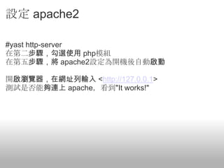 設定 apache2

#yast http-server
在第二步驟，勾選使用 php模組
在第五步驟，將 apache2設定為開機後自動啟動

開啟瀏覽器，在網址列輸入 <http://127.0.0.1>
測試是否能夠連上 apache，看到"It works!"
 