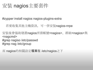 安裝 nagios主要套件

#zypper install nagios nagios-plugins-extra

  若要收集其他主機資訊，可一併安裝nagios-nrpe

安裝後會協助建置nagios所需帳號<nagios>、群組<nagios>與
<nagcmd>
#grep nagiso /etc/passwd
#grep nag /etc/group

而 nagios的相關設定檔案在 /etc/nagios之下
 