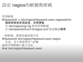 設定 nagios的帳號與密碼

管理帳號
#htpasswd2 -c /etc/nagios/htpasswd.users nagiosadmin
  檔案與帳號是預設值，若需變動
  在 /etc/nagios/cgi.cfg 修改管理帳號
  在 /etc/apache2/conf.d/nagios.conf 修改驗證檔案

一般帳號，僅提供檢視報告用
#htpasswd2 /etc/nagios/htpasswd.users nagios
  注意，並不需要使用 "-c"囉
確認所需帳號已建立完成
#cat /etc/nagios/htpasswd.users
 