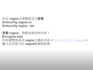 設定 nagios為開機後逕自啟動
#chkconfig nagios on
#chkconfig nagios --list

啟動 nagios，準備來個初相見吧！
#rcnagios start
利用瀏覽器連到 nagios主機的頁面 < http://127.0.0.1/nagios >
輸入先前建立的 nagios帳號與密碼
 