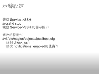 示警設定

觀察 Service->SSH
#rcsshd stop
觀察 Service->SSH 的警示圖示

修改示警動作
#vi /etc/nagios/objects/localhost.cfg
  找到 check_ssh
  修改 notifications_enabled的值為 1
 