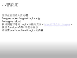 示警設定

測試並重新載入設定檔
#nagios -v /etc/nagios/nagios.cfg
#rcnagios reload
利用瀏覽器連到 nagios主機的頁面 < http://127.0.0.1/nagios >
觀察 Service->SSH 的警示圖示
並檢查 /var/spool/mail/nagios的內容
 
