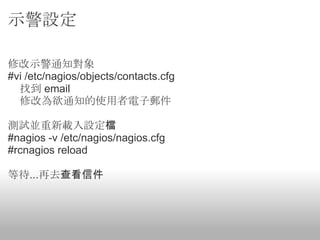 示警設定

修改示警通知對象
#vi /etc/nagios/objects/contacts.cfg
  找到 email
  修改為欲通知的使用者電子郵件

測試並重新載入設定檔
#nagios -v /etc/nagios/nagios.cfg
#rcnagios reload

等待...再去查看信件
 