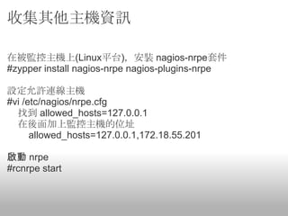 收集其他主機資訊

在被監控主機上(Linux平台)，安裝 nagios-nrpe套件
#zypper install nagios-nrpe nagios-plugins-nrpe

設定允許連線主機
#vi /etc/nagios/nrpe.cfg
  找到 allowed_hosts=127.0.0.1
  在後面加上監控主機的位址
      allowed_hosts=127.0.0.1,172.18.55.201

啟動 nrpe
#rcnrpe start
 