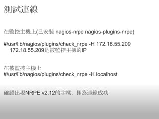 測試連線

在監控主機上(已安裝 nagios-nrpe nagios-plugins-nrpe)

#/usr/lib/nagios/plugins/check_nrpe -H 172.18.55.209
  172.18.55.209是被監控主機的IP


在被監控主機上
#/usr/lib/nagios/plugins/check_nrpe -H localhost


確認出現NRPE v2.12的字樣，即為連線成功
 