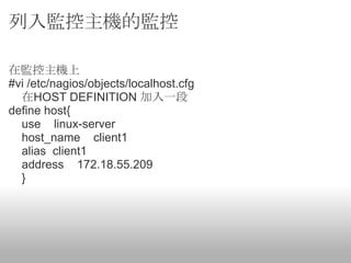 列入監控主機的監控

在監控主機上
#vi /etc/nagios/objects/localhost.cfg
  在HOST DEFINITION 加入一段
define host{
  use linux-server
  host_name client1
  alias client1
  address 172.18.55.209
  }
 