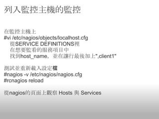 列入監控主機的監控

在監控主機上
#vi /etc/nagios/objects/localhost.cfg
  從SERVICE DEFINITIONS裡
  在想要監看的服務項目中
  找到host_name，並在讓行最後加上",client1"

測試並重新載入設定檔
#nagios -v /etc/nagios/nagios.cfg
#rcnagios reload

從nagios的頁面上觀察 Hosts 與 Services
 