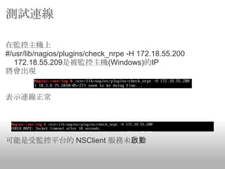 測試連線

在監控主機上
#/usr/lib/nagios/plugins/check_nrpe -H 172.18.55.200
  172.18.55.209是被監控主機(Windows)的IP
將會出現


表示連線正常




可能是受監控平台的 NSClient 服務未啟動
 