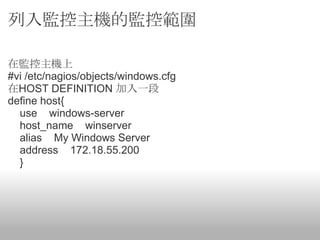列入監控主機的監控範圍

在監控主機上
#vi /etc/nagios/objects/windows.cfg
在HOST DEFINITION 加入一段
define host{
  use windows-server
  host_name winserver
  alias My Windows Server
  address 172.18.55.200
  }
 
