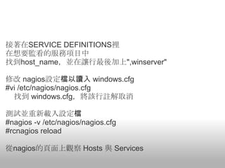 接著在SERVICE DEFINITIONS裡
在想要監看的服務項目中
找到host_name，並在讓行最後加上",winserver"

修改 nagios設定檔以讀入 windows.cfg
#vi /etc/nagios/nagios.cfg
  找到 windows.cfg，將該行註解取消

測試並重新載入設定檔
#nagios -v /etc/nagios/nagios.cfg
#rcnagios reload

從nagios的頁面上觀察 Hosts 與 Services
 
