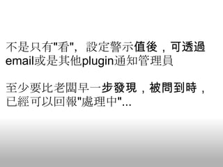 不是只有"看"，設定警示值後，可透過
email或是其他plugin通知管理員

至少要比老闆早一步發現，被問到時，
已經可以回報"處理中"...
 