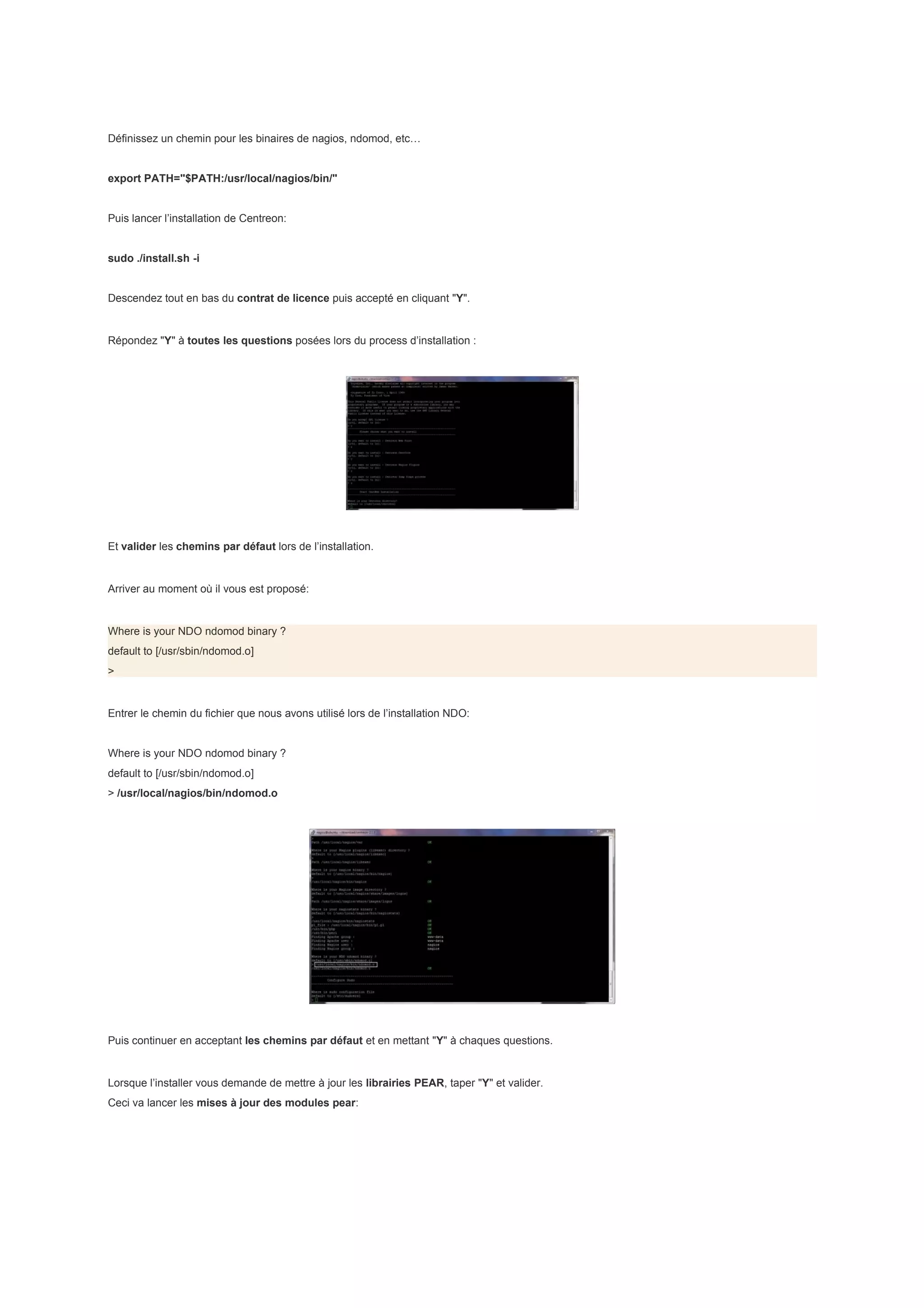 Définissez un chemin pour les binaires de nagios, ndomod, etc…


export PATH="$PATH:/usr/local/nagios/bin/"


Puis lancer l’installation de Centreon:


sudo ./install.sh -i


Descendez tout en bas du contrat de licence puis accepté en cliquant "Y".


Répondez "Y" à toutes les questions posées lors du process d’installation :




Et valider les chemins par défaut lors de l’installation.


Arriver au moment où il vous est proposé:


Where is your NDO ndomod binary ?
default to [/usr/sbin/ndomod.o]
>


Entrer le chemin du fichier que nous avons utilisé lors de l’installation NDO:


Where is your NDO ndomod binary ?
default to [/usr/sbin/ndomod.o]
> /usr/local/nagios/bin/ndomod.o




Puis continuer en acceptant les chemins par défaut et en mettant "Y" à chaques questions.


Lorsque l’installer vous demande de mettre à jour les librairies PEAR, taper "Y" et valider.
Ceci va lancer les mises à jour des modules pear:
 