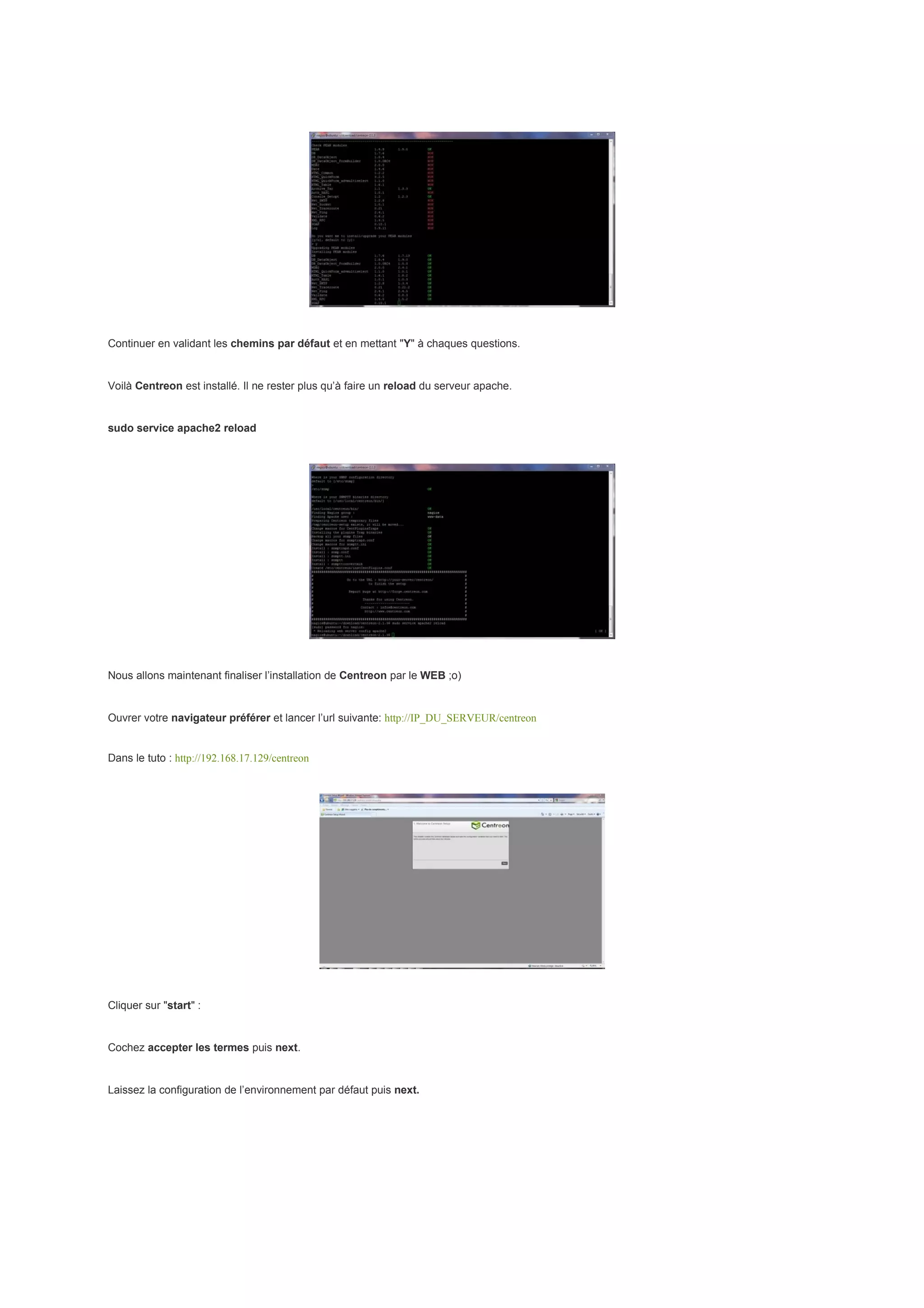 Continuer en validant les chemins par défaut et en mettant "Y" à chaques questions.


Voilà Centreon est installé. Il ne rester plus qu’à faire un reload du serveur apache.


sudo service apache2 reload




Nous allons maintenant finaliser l’installation de Centreon par le WEB ;o)


Ouvrer votre navigateur préférer et lancer l’url suivante: http://IP_DU_SERVEUR/centreon


Dans le tuto : http://192.168.17.129/centreon




Cliquer sur "start" :


Cochez accepter les termes puis next.


Laissez la configuration de l’environnement par défaut puis next.
 