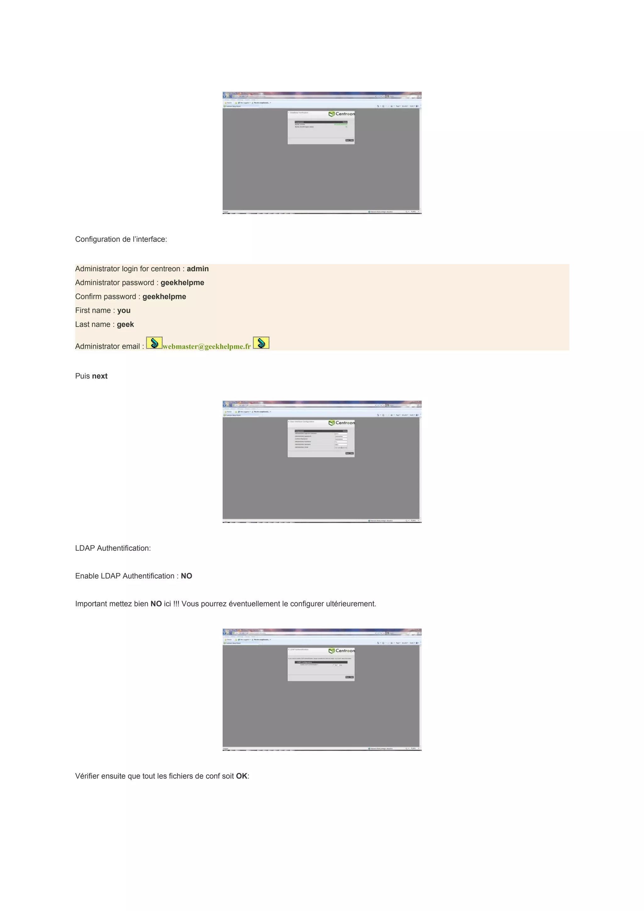 Configuration de l’interface:


Administrator login for centreon : admin
Administrator password : geekhelpme
Confirm password : geekhelpme
First name : you
Last name : geek

Administrator email :      webmaster@geekhelpme.fr


Puis next




LDAP Authentification:


Enable LDAP Authentification : NO


Important mettez bien NO ici !!! Vous pourrez éventuellement le configurer ultérieurement.




Vérifier ensuite que tout les fichiers de conf soit OK:
 