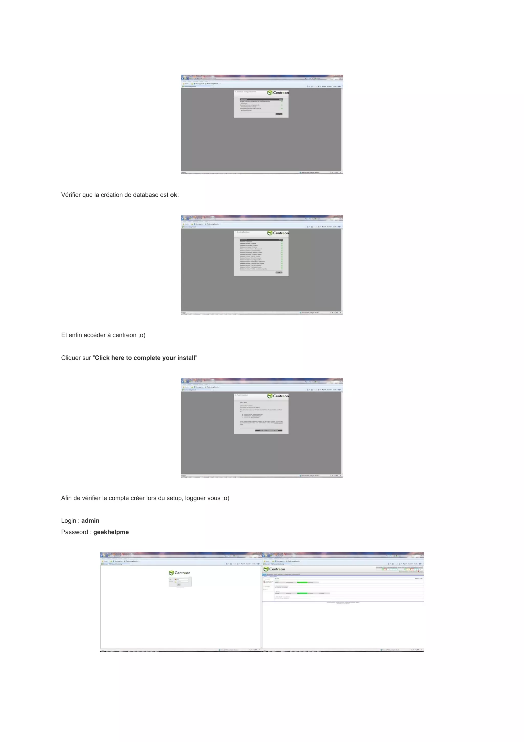 Vérifier que la création de database est ok:




Et enfin accéder à centreon ;o)


Cliquer sur "Click here to complete your install"




Afin de vérifier le compte créer lors du setup, logguer vous ;o)


Login : admin
Password : geekhelpme
 